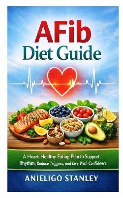 AFib Diet Guide: A Heart-Healthy Eating Plan to Support Rhythm, Reduce Triggers, and Live With Confidence - Anieligo Stanley - cover