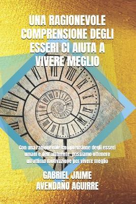 Una Ragionevole Comprensione Degli Esseri CI Aiuta a Vivere Meglio: Con una ragionevole comprensione degli esseri umani e dell'ambiente, possiamo ottenere un'ottima motivazione per vivere meglio - Gabriel Jaime Avendaño Aguirre - cover