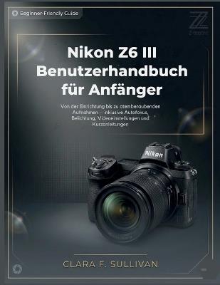 Nikon Z6 III Benutzerhandbuch für Anfänger: Von der Einrichtung bis zu atemberaubenden Aufnahmen - inklusive Autofokus, Belichtung, Videoeinstellungen und Kurzanleitungen - Clara F Sullivan - cover