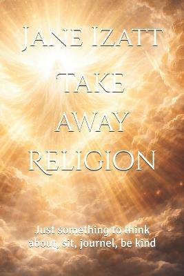 Take away Religion: Just something to think about, sit, journel, be kind - Jane Izatt - cover