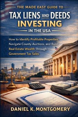 The Made Easy Guide to Tax Liens and Deeds Investing in the USA: How to Identify Profitable Properties, Navigate County Auctions, and Build Real Estate Wealth Through Government Tax Sales - Daniel K Montgomery - cover