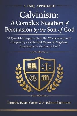 Calvinism: A Complex Negation of Persuasion by the Son of God: A Quantified Approach to the Weaponization of Complexity as a Unified Means of Negating Persuasion by the Son of God (A TMQ Approach) - A Edmond Johnson,Timothy Evans Carter - cover