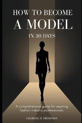 How to Become a Model in 30 Days: A comprehensive guide for aspiring fashion industry professionals - Charisse N Thompson - cover