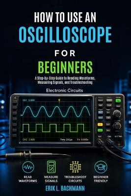 How to Use an Oscilloscope for Beginners: A Beginner's Guide to Understanding Waveforms, Measuring Voltage, and Diagnosing Electronic Signals - Erik L Bachmann - cover