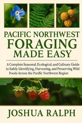 Pacific Northwest Foraging Made Easy: A Complete Seasonal, Ecological, and Culinary Guide to Safely Identifying, Harvesting, and Preserving Wild Foods Across the Pacific Northwest Region - Joshua Ralph - cover