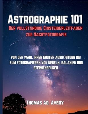 Astrographie 101: Der vollständige Einsteigerleitfaden zur Nachtfotografie: VON DER WAHL IHRER ERSTEN AUSRÜSTUNG BIS ZUM FOTOGRAFIEREN VON NEBELN, GALAXIEN UND STERNENSPUREN - Thomas Ad Avery - cover