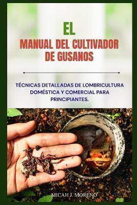 El Manual del Cultivador de Gusanos: Técnicas detalladas de lombricultura doméstica y comercial para principiantes. - Miqueas J Moreno - cover