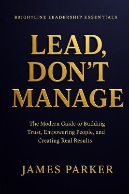 Lead, Don't Manage: How Real Leaders Create Trust, Safety, and Momentum - James Parker - cover