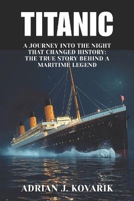 Titanic: A Journey Into the Night That Changed History: The True Story Behind a Maritime Legend - Adrian J Kovarik - cover