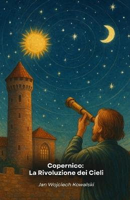 Copernico: La Rivoluzione dei Cieli: L'uomo che osò sfidare l'ordine cosmico e cambiò per sempre la nostra visione dell'universo - Jan Wojciech Kowalski - cover