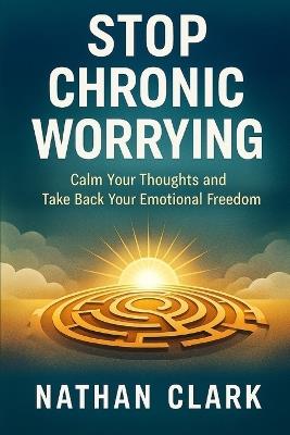 Stop Chronic Worrying: Calm Your Thoughts and Take Back Your Emotional Freedom - Nathan Clark - cover