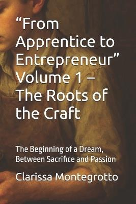 "From Apprentice to Entrepreneur" Volume 1 - The Roots of the Craft: The Beginning of a Dream, Between Sacrifice and Passion - Clarissa Montegrotto - cover