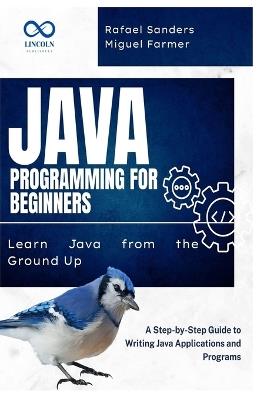 Java Programming for Beginners: Learn Java from the Ground Up: A Step-by-Step Guide to Writing Java Applications and Programs - Rafael Sanders,Miguel Farmer - cover