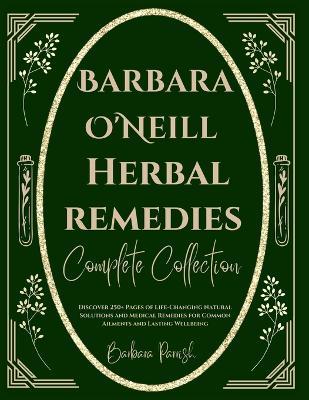 Barbara O'Neill Herbal Remedies Complete Collection: Discover 250+ Pages of Life-Changing Natural Solutions and Medical Remedies for Common Ailments and Lasting Wellbeing - Barbara Parrish - cover
