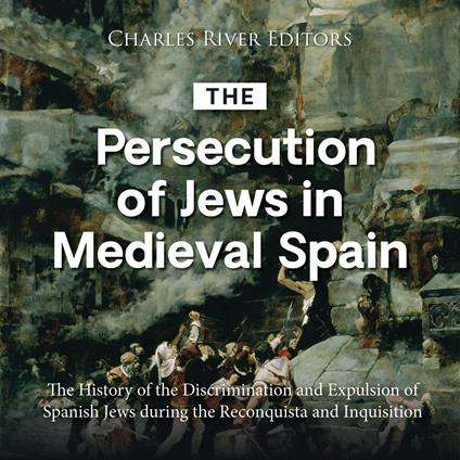 Persecution of Jews in Medieval Spain, The: The History of the Discrimination and Expulsion of Spanish Jews during the Reconquista and Inquisition