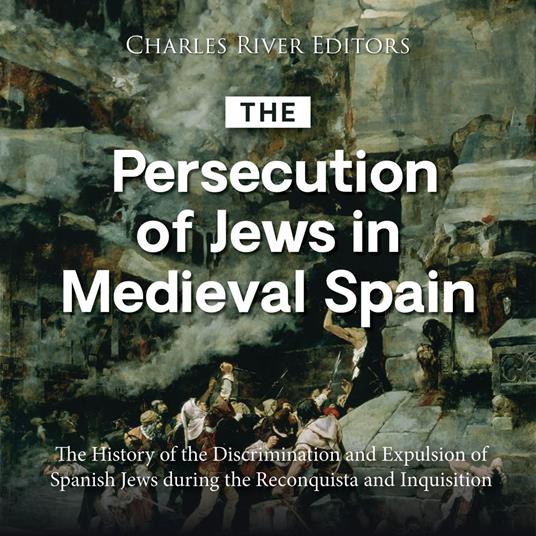 Persecution of Jews in Medieval Spain, The: The History of the Discrimination and Expulsion of Spanish Jews during the Reconquista and Inquisition