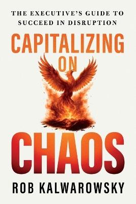 Capitalizing On Chaos: The Executive's Guide to Succeed in Disruption - Rob Kalwarowsky - cover