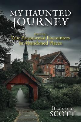 My Haunted Journey: Part One: True Paranormal Encounters in Abandoned Locations - Bradford Scott - cover