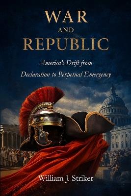 War and Republic: America's Drift from Declaration to Perpetual Emergency - William J Striker - cover