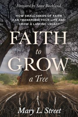 Faith to Grow a Tree: How Small Seeds of Faith Can Transform Your Life and Grow a Lasting Legacy - Mary L Street - cover