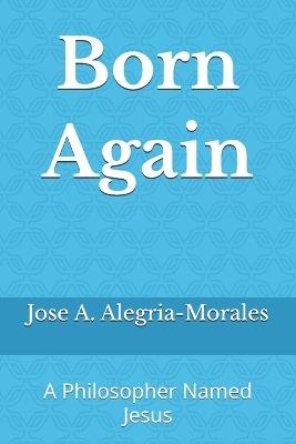 Born Again: A Philosopher Named Jesus - Jose A Alegria-Morales,Jose A a Alegria-Morales - cover